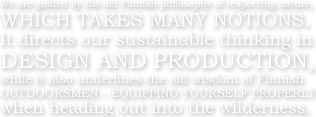 We are guided by the old Finnish philosophy of respecting nature,WHICH TAKES MANY NOTIONS.It directs our sustainable thinking in DESIGN AND PROSUCTION,while it also underlines the old wisdom of Finnish OUTDOORSMEN - EQUIPPING YOURSELF PROPERLY when heading out into the wilderness.